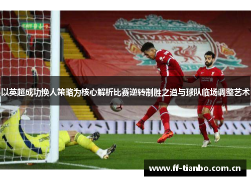 以英超成功换人策略为核心解析比赛逆转制胜之道与球队临场调整艺术